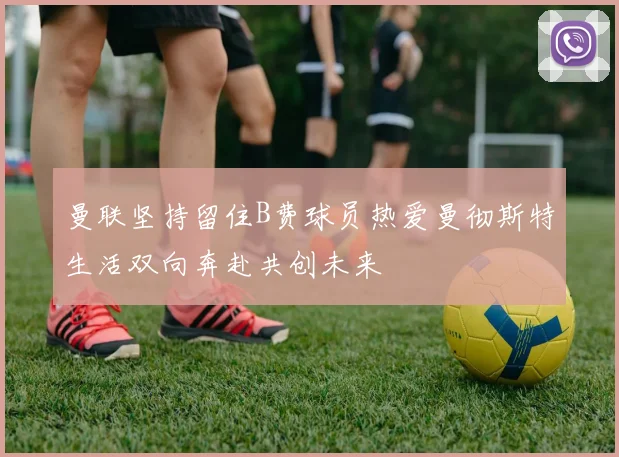 曼联坚持留住B费球员热爱曼彻斯特生活双向奔赴共创未来