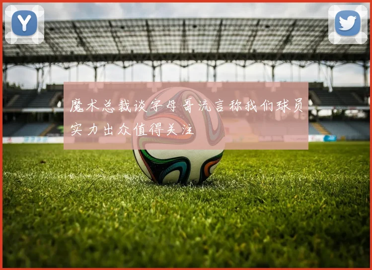 魔术总裁谈字母哥流言称我们球员实力出众值得关注