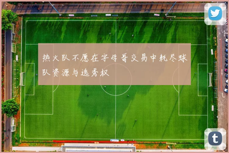 热火队不愿在字母哥交易中耗尽球队资源与选秀权