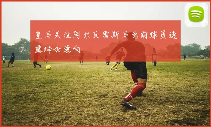 皇马关注阿尔瓦雷斯马竞前球员透露转会意向