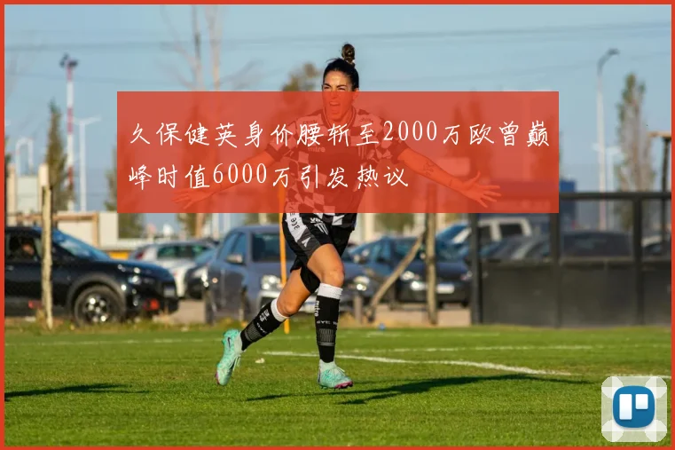 久保健英身价腰斩至2000万欧曾巅峰时值6000万引发热议