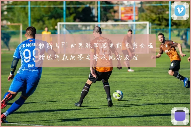 赖斯与F1世界冠军诺里斯亲密会面赠送阿森纳签名球衣纪念友谊