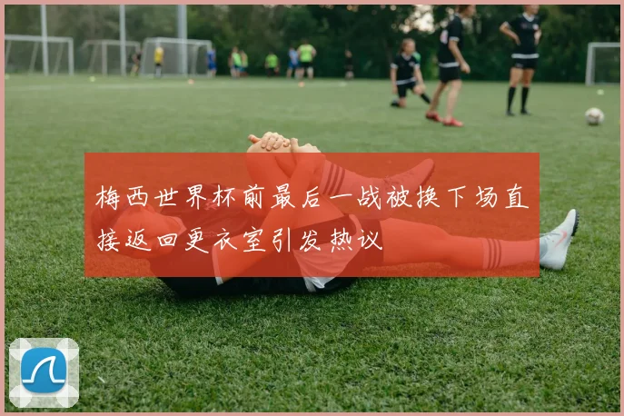 梅西世界杯前最后一战被换下场直接返回更衣室引发热议