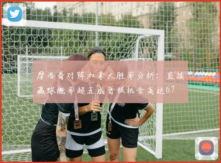 摩洛哥对阵加拿大胜率分析：直接赢球概率超五成晋级机会高达67