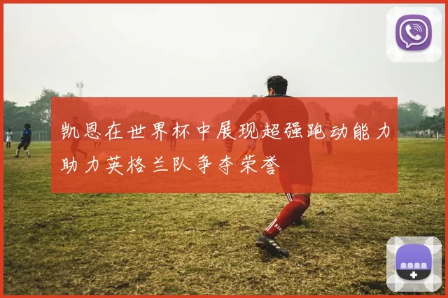 凯恩在世界杯中展现超强跑动能力助力英格兰队争夺荣誉