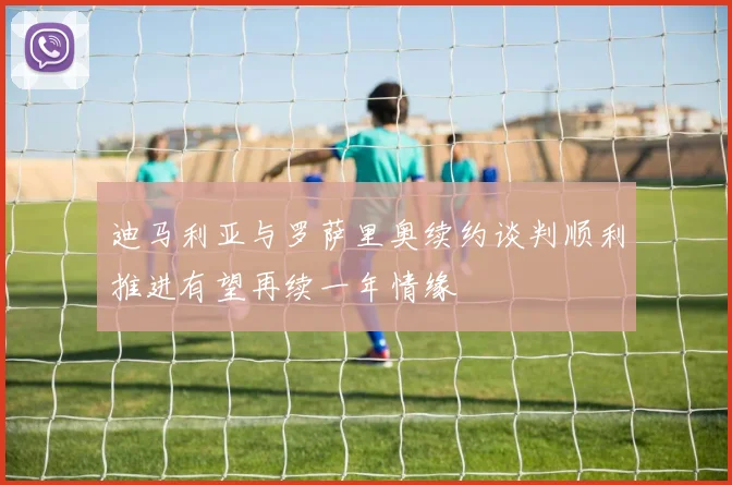迪马利亚与罗萨里奥续约谈判顺利推进有望再续一年情缘
