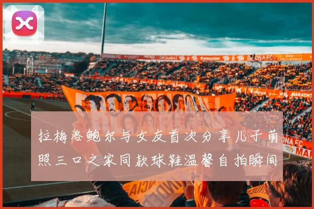拉梅洛鲍尔与女友首次分享儿子萌照三口之家同款球鞋温馨自拍瞬间