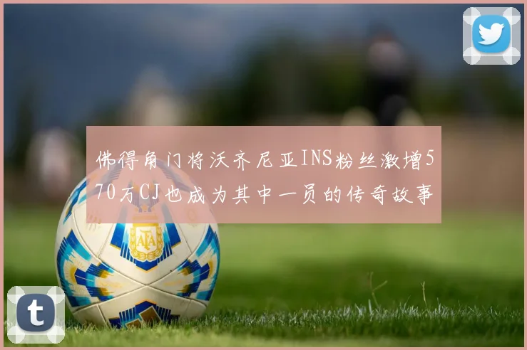 佛得角门将沃齐尼亚INS粉丝激增570万CJ也成为其中一员的传奇故事